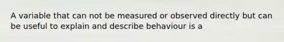 A variable that can not be measured or observed directly but can be useful to explain and describe behaviour is a