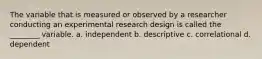 The variable that is measured or observed by a researcher conducting an experimental research design is called the ________ variable. a. independent b. descriptive c. correlational d. dependent