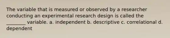 The variable that is measured or observed by a researcher conducting an experimental research design is called the ________ variable. a. independent b. descriptive c. correlational d. dependent