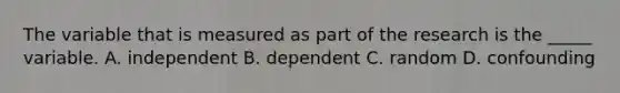 The variable that is measured as part of the research is the _____ variable. A. independent B. dependent C. random D. confounding