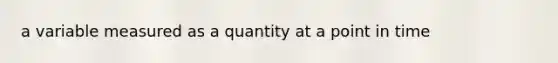 a variable measured as a quantity at a point in time