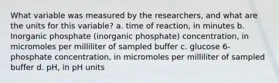 What variable was measured by the researchers, and what are the units for this variable? a. time of reaction, in minutes b. Inorganic phosphate (inorganic phosphate) concentration, in micromoles per milliliter of sampled buffer c. glucose 6-phosphate concentration, in micromoles per milliliter of sampled buffer d. pH, in pH units