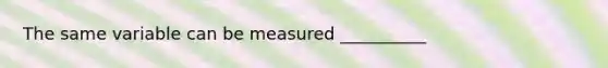 The same variable can be measured __________