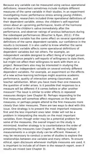 Because any variable can be measured using various operational definitions, researchers sometimes include multiple different measures of the same variable in their studies. In an experiment investigating music performance stress among young children, for example, researchers included three operational definitions of their dependent variable, stress: the children's self-reported stress about an upcoming performance, levels of the hormone cortisol in the children's saliva immediately after the performance, and observer ratings of anxious behaviours during the videotaped performances (Boucher & Ryan, 2011). If the independent variable has the same effect on several operational definitions of the same dependent variable, our confidence in the results is increased. It is also useful to know whether the same independent variable affects some operational definitions of dependent variables but not others. For example, an independent variable designed to affect liking of a target person might influence people's self-reports of willingness to date them, but might not affect their willingness to work with them on a project. Researchers also may be interested in studying the effects of an independent variable on several entirely different dependent variables. For example, an experiment on the effects of a new active-learning technique might examine academic performance, quality of interaction among classmates, and teacher satisfaction. When you have more than one measure, the question of order arises. Is it possible that responses to a measure will be different if it comes before or after another measure? The issue is similar to order effects in repeated measures designs (see Chapter 8). Perhaps responding to the first measures will somehow affect responses on the later measures; or perhaps people attend to the first measures more closely than later measures. There are two ways to deal with this issue. One strategy is to present the most important measures first and the less important ones later. Order will not be a problem in interpreting the results on the most important variables. Even though order may be a potential problem for some of the measures, the overall impact on the study is minimized. Another strategy is to counterbalance the order of presenting the measures (see Chapter 8). Making multiple measurements in a single study can be efficient. However, it may be necessary to conduct a series of studies to explore the relationships between one variable and many others. To ensure ethical, open disclosure whenever multiple measures are used, it is important to include all of them in the research report, even if results are mixed (see Chapter 3).