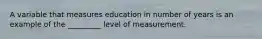 A variable that measures education in number of years is an example of the _________ level of measurement.