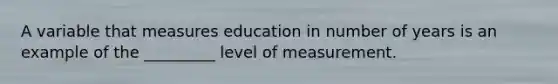 A variable that measures education in number of years is an example of the _________ level of measurement.