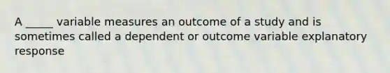 A _____ variable measures an outcome of a study and is sometimes called a dependent or outcome variable explanatory response