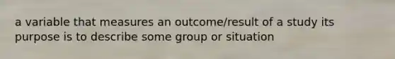 a variable that measures an outcome/result of a study its purpose is to describe some group or situation