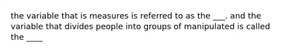 the variable that is measures is referred to as the ___. and the variable that divides people into groups of manipulated is called the ____