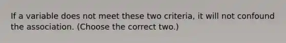 If a variable does not meet these two criteria, it will not confound the association. (Choose the correct two.)