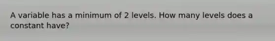 A variable has a minimum of 2 levels. How many levels does a constant have?