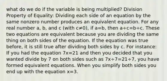 what do we do if the variable is being multiplied? Division Property of Equality: Dividing each side of an equation by the same nonzero number produces an equivalent equation. For any real number a, b, and c (with c≠0), if a=b, then a÷c=b÷c. These two equations are equivalent because you are dividing the same thing on both sides of the equation. If the equation was true before, it is still true after dividing both sides by c. For instance: If you had the equation 7x=21 and then you decided that you wanted divide by 7 on both sides such as 7x÷7=21÷7, you have formed equivalent equations. When you simplify both sides you end up with the equation x=3.