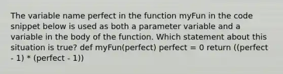 The variable name perfect in the function myFun in the code snippet below is used as both a parameter variable and a variable in the body of the function. Which statement about this situation is true? def myFun(perfect) perfect = 0 return ((perfect - 1) * (perfect - 1))