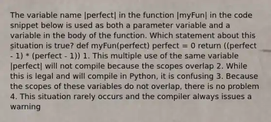 The variable name |perfect| in the function |myFun| in the code snippet below is used as both a parameter variable and a variable in the body of the function. Which statement about this situation is true? def myFun(perfect) perfect = 0 return ((perfect - 1) * (perfect - 1)) 1. This multiple use of the same variable |perfect| will not compile because the scopes overlap 2. While this is legal and will compile in Python, it is confusing 3. Because the scopes of these variables do not overlap, there is no problem 4. This situation rarely occurs and the compiler always issues a warning