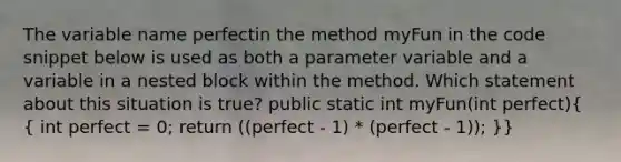 The variable name perfectin the method myFun in the code snippet below is used as both a parameter variable and a variable in a nested block within the method. Which statement about this situation is true? public static int myFun(int perfect)( { int perfect = 0; return ((perfect - 1) * (perfect - 1)); )}