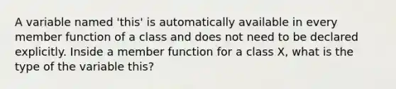 A variable named 'this' is automatically available in every member function of a class and does not need to be declared explicitly. Inside a member function for a class X, what is the type of the variable this?