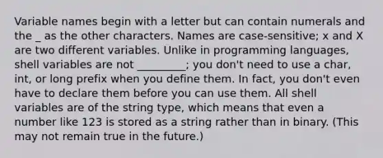 Variable names begin with a letter but can contain numerals and the _ as the other characters. Names are case-sensitive; x and X are two different variables. Unlike in programming languages, shell variables are not _________; you don't need to use a char, int, or long prefix when you define them. In fact, you don't even have to declare them before you can use them. All shell variables are of the string type, which means that even a number like 123 is stored as a string rather than in binary. (This may not remain true in the future.)