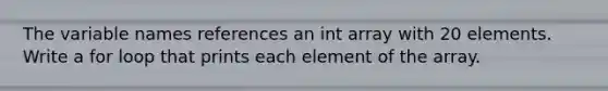 The variable names references an int array with 20 elements. Write a for loop that prints each element of the array.