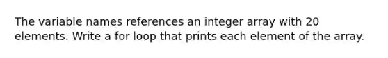 The variable names references an integer array with 20 elements. Write a for loop that prints each element of the array.