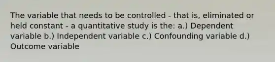 The variable that needs to be controlled - that is, eliminated or held constant - a quantitative study is the: a.) Dependent variable b.) Independent variable c.) Confounding variable d.) Outcome variable