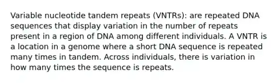 Variable nucleotide tandem repeats (VNTRs): are repeated DNA sequences that display variation in the number of repeats present in a region of DNA among different individuals. A VNTR is a location in a genome where a short DNA sequence is repeated many times in tandem. Across individuals, there is variation in how many times the sequence is repeats.