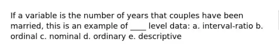 If a variable is the number of years that couples have been married, this is an example of ____ level data: a. interval-ratio b. ordinal c. nominal d. ordinary e. descriptive