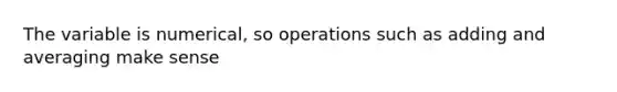 The variable is numerical, so operations such as adding and averaging make sense