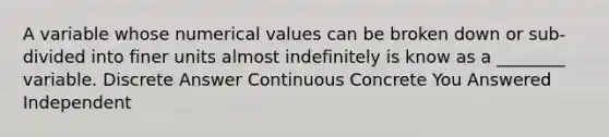 A variable whose numerical values can be broken down or sub-divided into finer units almost indefinitely is know as a ________ variable. Discrete Answer Continuous Concrete You Answered Independent