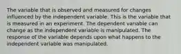 The variable that is observed and measured for changes influenced by the independent variable. This is the variable that is measured in an experiment. The dependent variable can change as the independent variable is manipulated. The response of the variable depends upon what happens to the independent variable was manipulated.