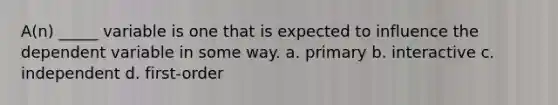 A(n) _____ variable is one that is expected to influence the dependent variable in some way. a. primary b. interactive c. independent d. first-order