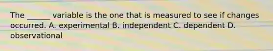 The ______ variable is the one that is measured to see if changes occurred. A. experimental B. independent C. dependent D. observational