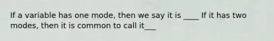 If a variable has one mode, then we say it is ____ If it has two modes, then it is common to call it___