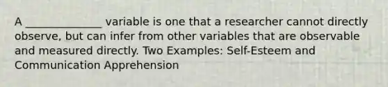 A ______________ variable is one that a researcher cannot directly observe, but can infer from other variables that are observable and measured directly. Two Examples: Self-Esteem and Communication Apprehension