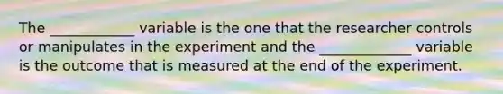 The ____________ variable is the one that the researcher controls or manipulates in the experiment and the _____________ variable is the outcome that is measured at the end of the experiment.