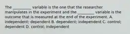 The __________ variable is the one that the researcher manipulates in the experiment and the _________ variable is the outcome that is measured at the end of the experiment. A. independent; dependent B. dependent; independent C. control; dependent D. control; independent