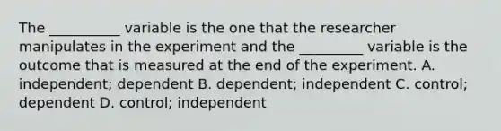 The __________ variable is the one that the researcher manipulates in the experiment and the _________ variable is the outcome that is measured at the end of the experiment. A. independent; dependent B. dependent; independent C. control; dependent D. control; independent