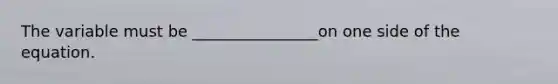 The variable must be ________________on one side of the equation.