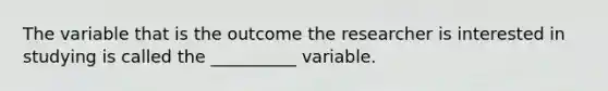 The variable that is the outcome the researcher is interested in studying is called the __________ variable.