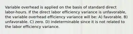 Variable overhead is applied on the basis of standard direct labor-hours. If the direct labor efficiency variance is unfavorable, the variable overhead efficiency variance will be: A) favorable. B) unfavorable. C) zero. D) indeterminable since it is not related to the labor efficiency variance.