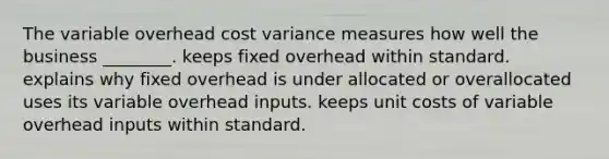 The variable overhead cost variance measures how well the business​ ________. keeps fixed overhead within standard. explains why fixed overhead is under allocated or overallocated uses its variable overhead inputs. keeps unit costs of variable overhead inputs within standard.