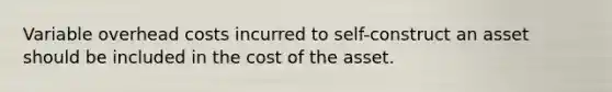 Variable overhead costs incurred to self-construct an asset should be included in the cost of the asset.