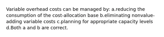 Variable overhead costs can be managed by: ​a.​reducing the consumption of the cost-allocation base ​b.​eliminating nonvalue-adding variable costs ​c.​planning for appropriate capacity levels ​d.​Both a and b are correct.