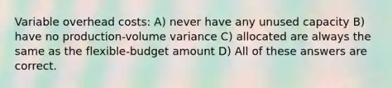 Variable overhead costs: A) never have any unused capacity B) have no production-volume variance C) allocated are always the same as the flexible-budget amount D) All of these answers are correct.