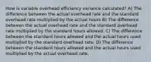 How is variable overhead efficiency variance calculated? A) The difference between the actual overhead rate and the standard overhead rate multiplied by the actual hours B) The difference between the actual overhead rate and the standard overhead rate multiplied by the standard hours allowed. C) The difference between the standard hours allowed and the actual hours used multiplied by the standard overhead rate. D) The difference between the standard hours allowed and the actual hours used multiplied by the actual overhead rate.