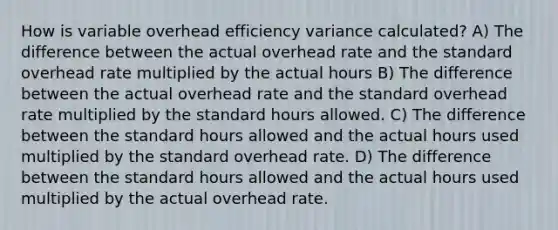 How is variable overhead efficiency variance calculated? A) The difference between the actual overhead rate and the standard overhead rate multiplied by the actual hours B) The difference between the actual overhead rate and the standard overhead rate multiplied by the standard hours allowed. C) The difference between the standard hours allowed and the actual hours used multiplied by the standard overhead rate. D) The difference between the standard hours allowed and the actual hours used multiplied by the actual overhead rate.