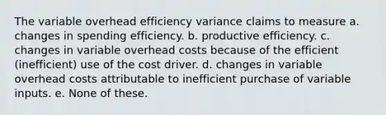 The variable overhead efficiency variance claims to measure a. changes in spending efficiency. b. productive efficiency. c. changes in variable overhead costs because of the efficient (inefficient) use of the cost driver. d. changes in variable overhead costs attributable to inefficient purchase of variable inputs. e. None of these.