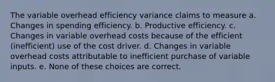 The variable overhead efficiency variance claims to measure a. Changes in spending efficiency. b. Productive efficiency. c. Changes in variable overhead costs because of the efficient (inefficient) use of the cost driver. d. Changes in variable overhead costs attributable to inefficient purchase of variable inputs. e. None of these choices are correct.