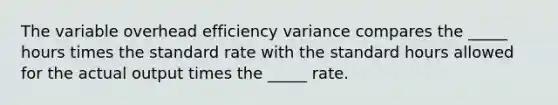 The variable overhead efficiency variance compares the _____ hours times the standard rate with the standard hours allowed for the actual output times the _____ rate.