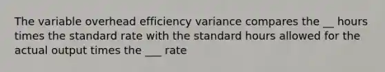 The variable overhead efficiency variance compares the __ hours times the standard rate with the standard hours allowed for the actual output times the ___ rate