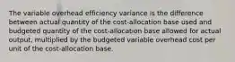 The variable overhead efficiency variance is the difference between actual quantity of the cost-allocation base used and budgeted quantity of the cost-allocation base allowed for actual output, multiplied by the budgeted variable overhead cost per unit of the cost-allocation base.